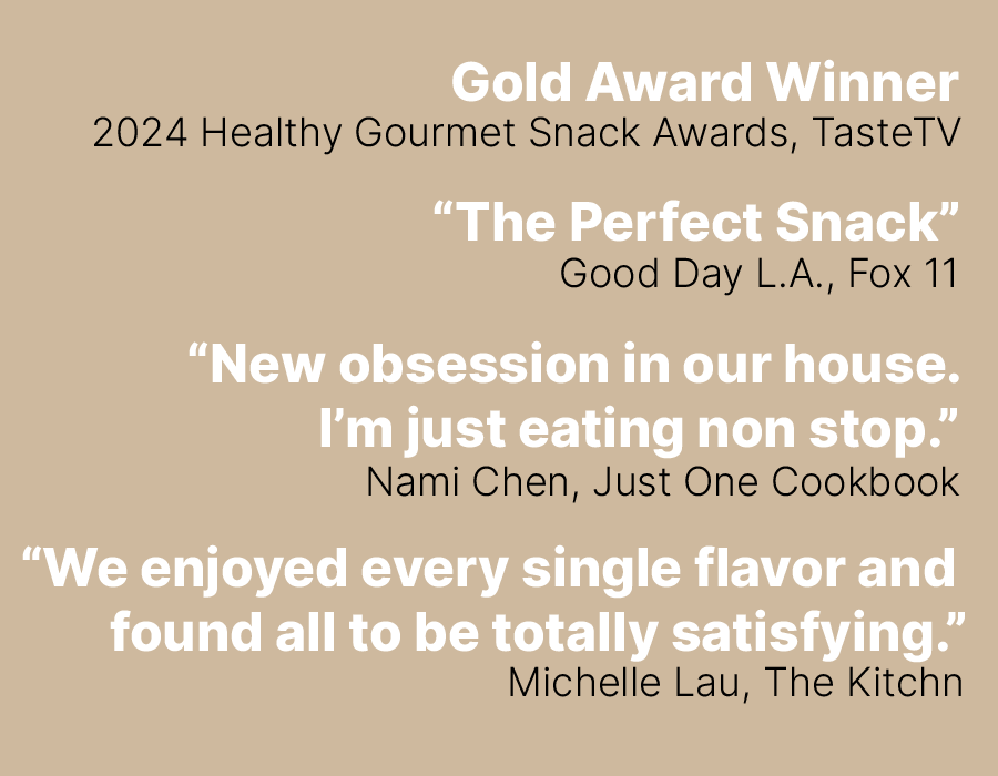 Gold Award Winner, 2024 Healthy Gourmet Snack Awards, TasteTV. “The Perfect Snack”  Good Day L.A., Fox 11.  “New obsession in our house. I’m just eating non stop.”  Nami Chen, Just One Cookbook.  “We enjoyed every single flavor and  found all to be totally satisfying.”