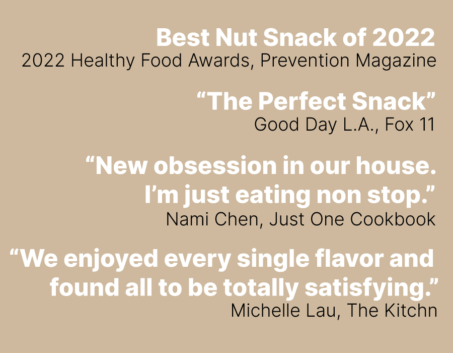 Best Nut Snack of 2022 2022 Healthy Food Awards, Prevention Magazine. “The Perfect Snack”  Good Day L.A., Fox 11.  “New obsession in our house. I’m just eating non stop.”  Nami Chen, Just One Cookbook.  “We enjoyed every single flavor and  found all to be totally satisfying.”
