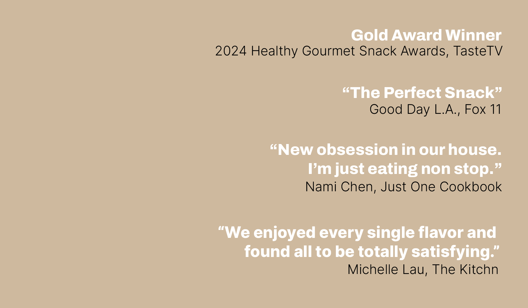 Gold Award Winner, 2024 Healthy Gourmet Snack Awards, TasteTV. “The Perfect Snack”  Good Day L.A., Fox 11.  “New obsession in our house. I’m just eating non stop.”  Nami Chen, Just One Cookbook.  “We enjoyed every single flavor and  found all to be totally satisfying.”